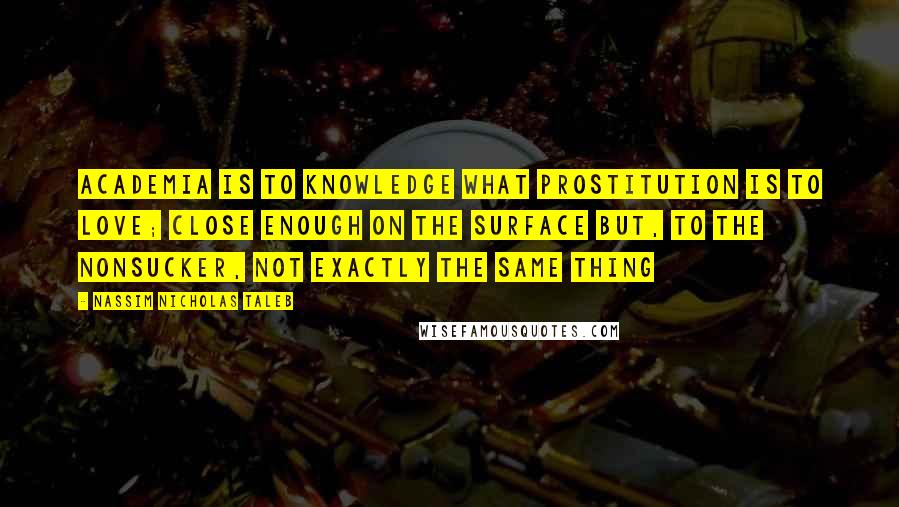 Nassim Nicholas Taleb Quotes: Academia is to knowledge what prostitution is to love; close enough on the surface but, to the nonsucker, not exactly the same thing