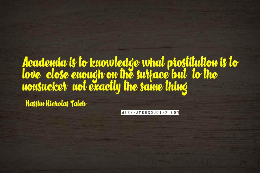 Nassim Nicholas Taleb Quotes: Academia is to knowledge what prostitution is to love; close enough on the surface but, to the nonsucker, not exactly the same thing