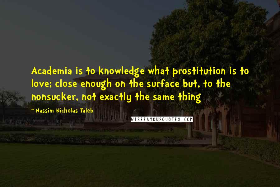 Nassim Nicholas Taleb Quotes: Academia is to knowledge what prostitution is to love; close enough on the surface but, to the nonsucker, not exactly the same thing