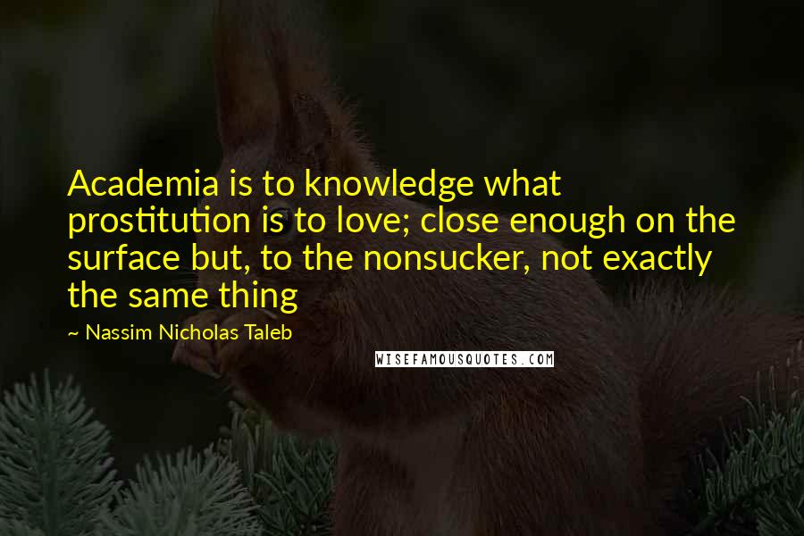 Nassim Nicholas Taleb Quotes: Academia is to knowledge what prostitution is to love; close enough on the surface but, to the nonsucker, not exactly the same thing