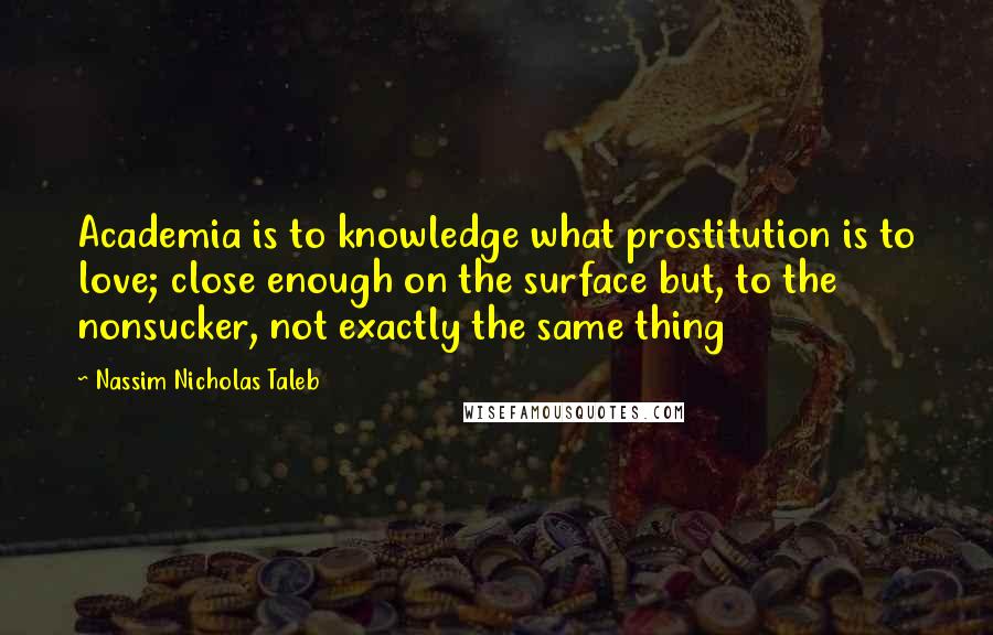 Nassim Nicholas Taleb Quotes: Academia is to knowledge what prostitution is to love; close enough on the surface but, to the nonsucker, not exactly the same thing