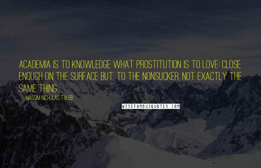 Nassim Nicholas Taleb Quotes: Academia is to knowledge what prostitution is to love; close enough on the surface but, to the nonsucker, not exactly the same thing