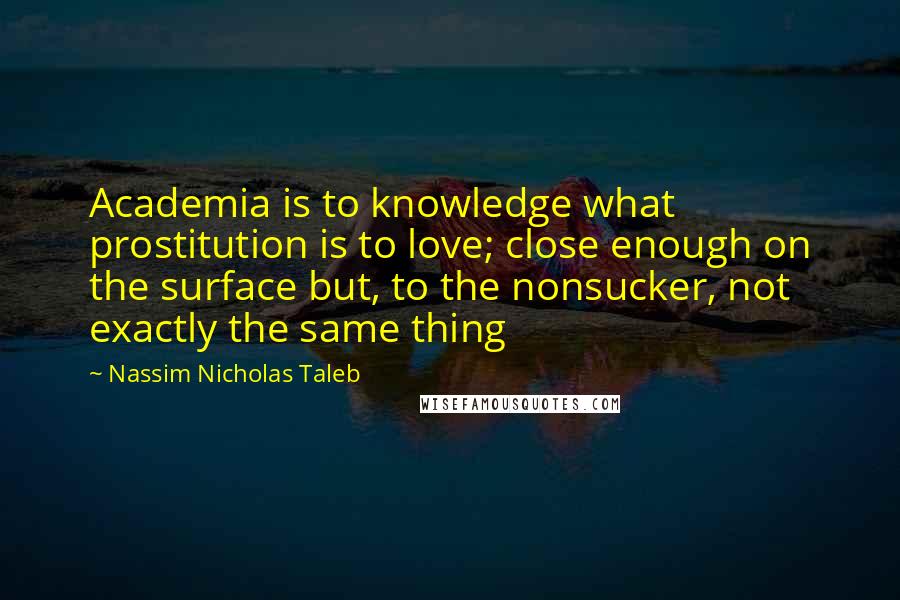 Nassim Nicholas Taleb Quotes: Academia is to knowledge what prostitution is to love; close enough on the surface but, to the nonsucker, not exactly the same thing
