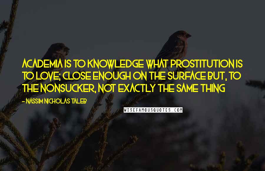 Nassim Nicholas Taleb Quotes: Academia is to knowledge what prostitution is to love; close enough on the surface but, to the nonsucker, not exactly the same thing