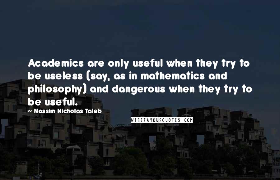 Nassim Nicholas Taleb Quotes: Academics are only useful when they try to be useless (say, as in mathematics and philosophy) and dangerous when they try to be useful.