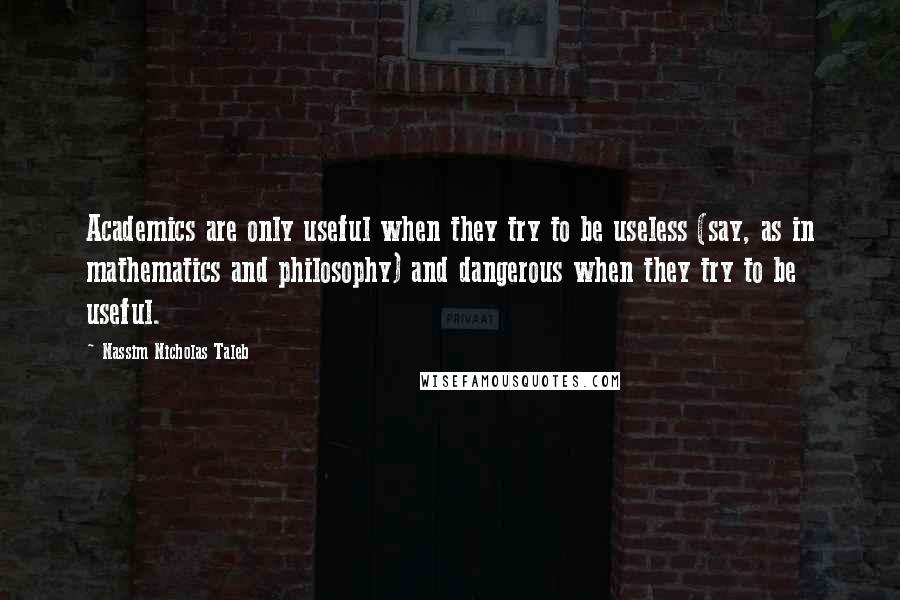 Nassim Nicholas Taleb Quotes: Academics are only useful when they try to be useless (say, as in mathematics and philosophy) and dangerous when they try to be useful.