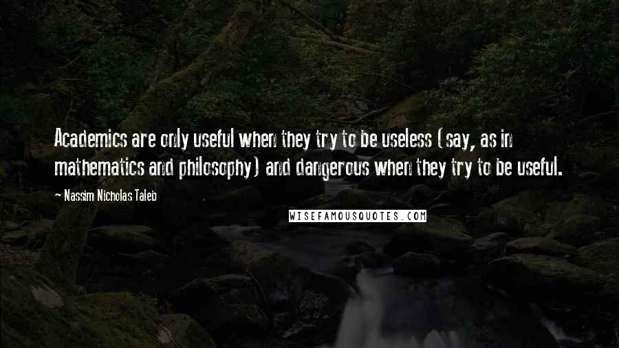 Nassim Nicholas Taleb Quotes: Academics are only useful when they try to be useless (say, as in mathematics and philosophy) and dangerous when they try to be useful.