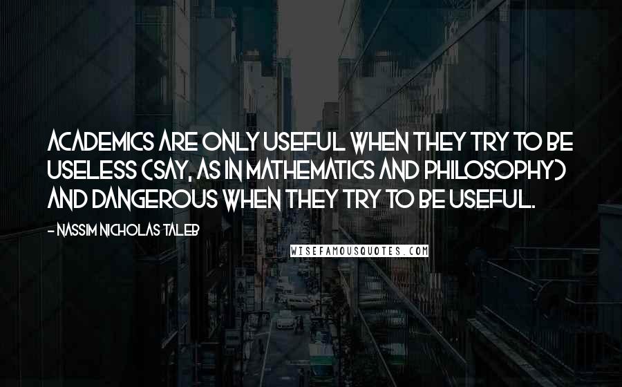 Nassim Nicholas Taleb Quotes: Academics are only useful when they try to be useless (say, as in mathematics and philosophy) and dangerous when they try to be useful.