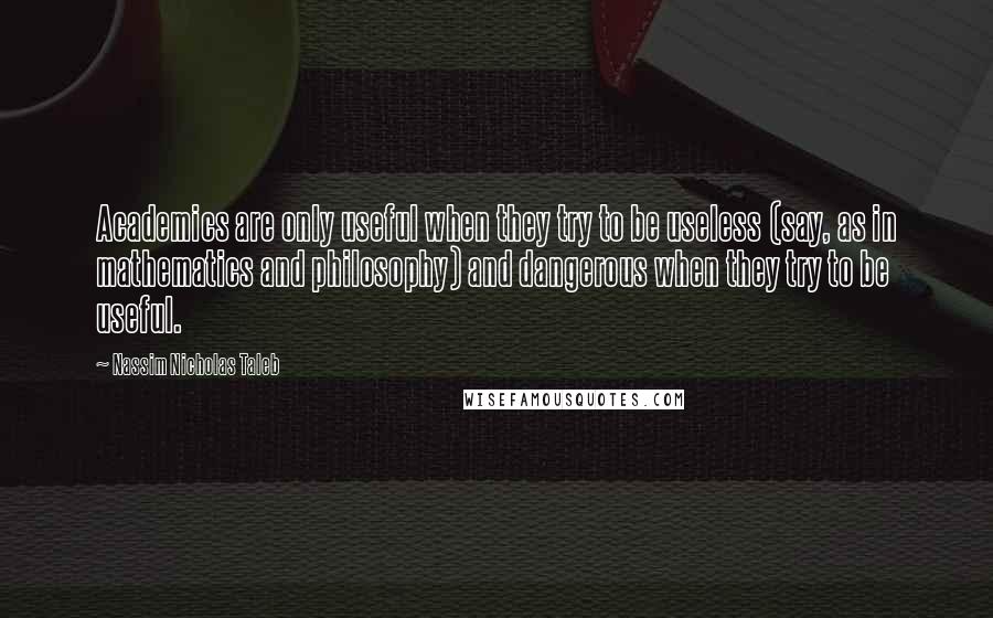 Nassim Nicholas Taleb Quotes: Academics are only useful when they try to be useless (say, as in mathematics and philosophy) and dangerous when they try to be useful.