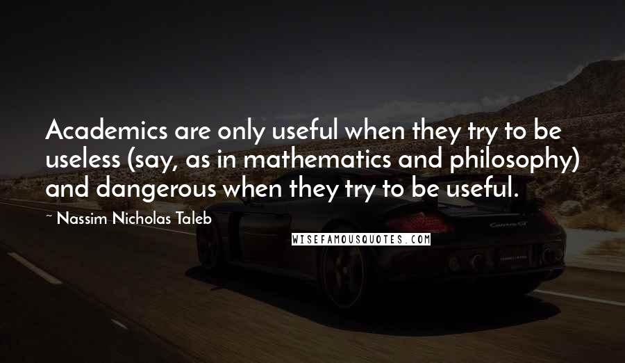 Nassim Nicholas Taleb Quotes: Academics are only useful when they try to be useless (say, as in mathematics and philosophy) and dangerous when they try to be useful.