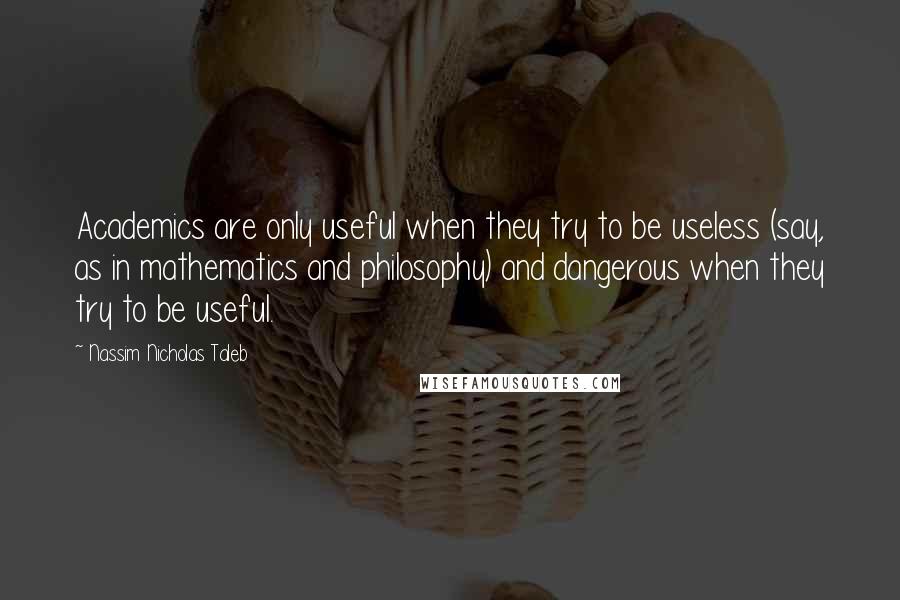 Nassim Nicholas Taleb Quotes: Academics are only useful when they try to be useless (say, as in mathematics and philosophy) and dangerous when they try to be useful.