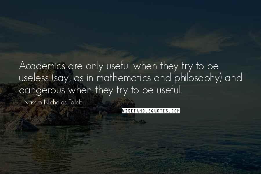 Nassim Nicholas Taleb Quotes: Academics are only useful when they try to be useless (say, as in mathematics and philosophy) and dangerous when they try to be useful.