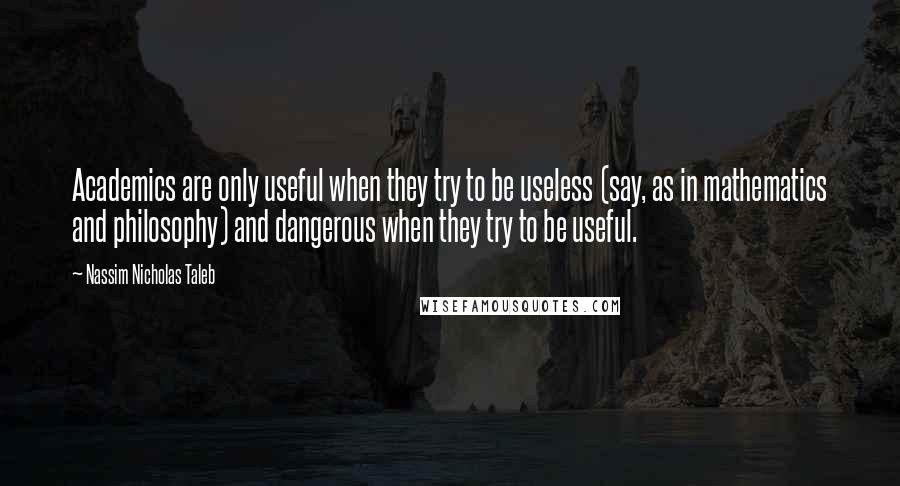 Nassim Nicholas Taleb Quotes: Academics are only useful when they try to be useless (say, as in mathematics and philosophy) and dangerous when they try to be useful.