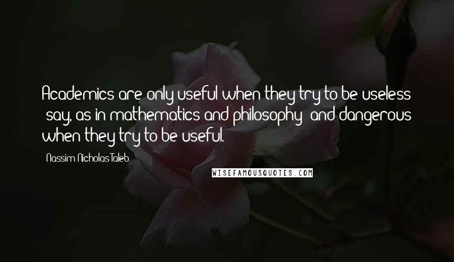 Nassim Nicholas Taleb Quotes: Academics are only useful when they try to be useless (say, as in mathematics and philosophy) and dangerous when they try to be useful.