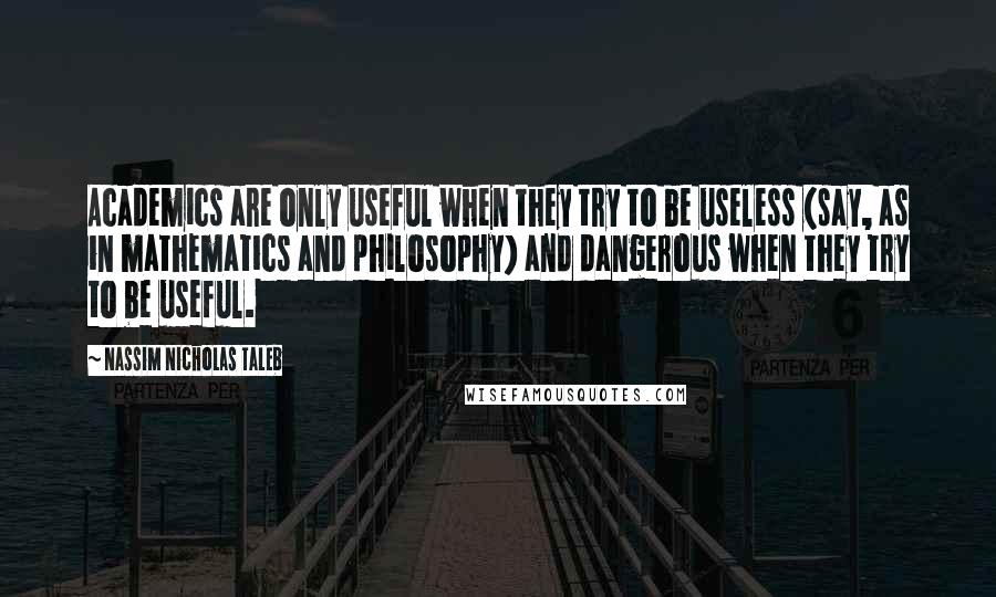 Nassim Nicholas Taleb Quotes: Academics are only useful when they try to be useless (say, as in mathematics and philosophy) and dangerous when they try to be useful.