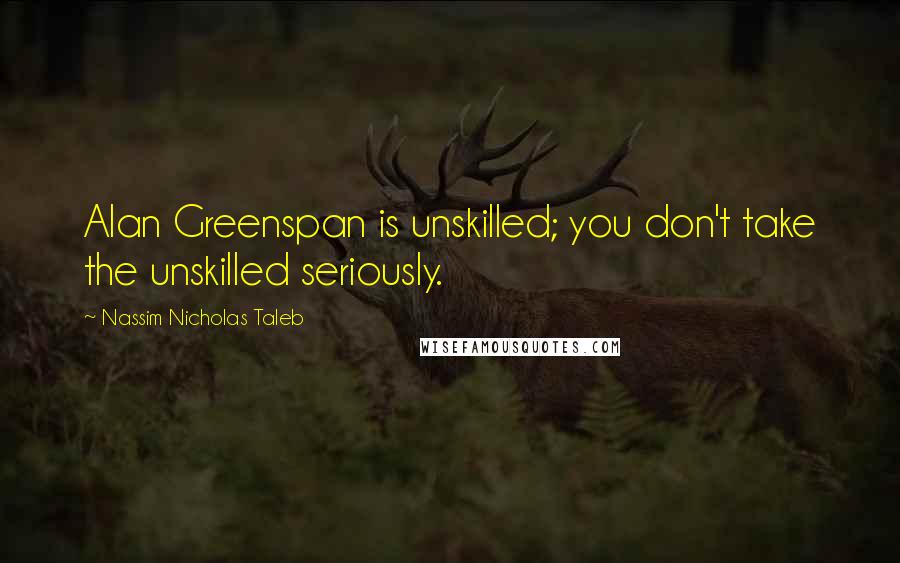 Nassim Nicholas Taleb Quotes: Alan Greenspan is unskilled; you don't take the unskilled seriously.