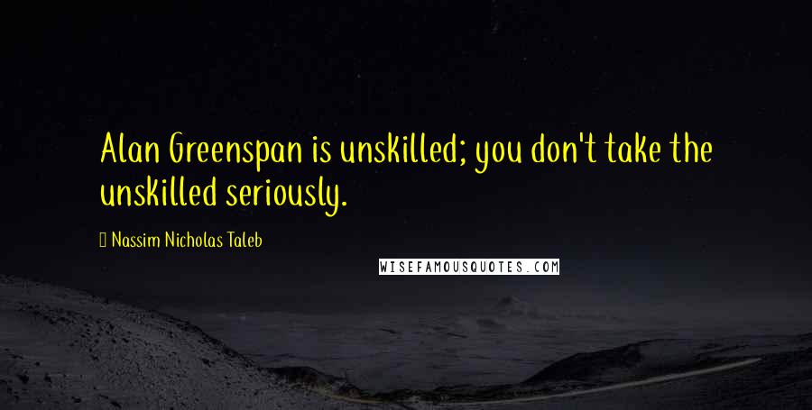 Nassim Nicholas Taleb Quotes: Alan Greenspan is unskilled; you don't take the unskilled seriously.