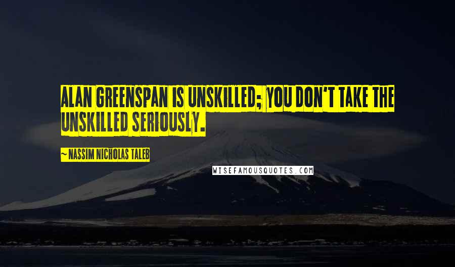 Nassim Nicholas Taleb Quotes: Alan Greenspan is unskilled; you don't take the unskilled seriously.