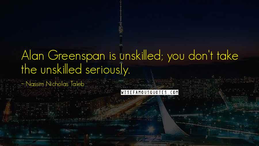 Nassim Nicholas Taleb Quotes: Alan Greenspan is unskilled; you don't take the unskilled seriously.