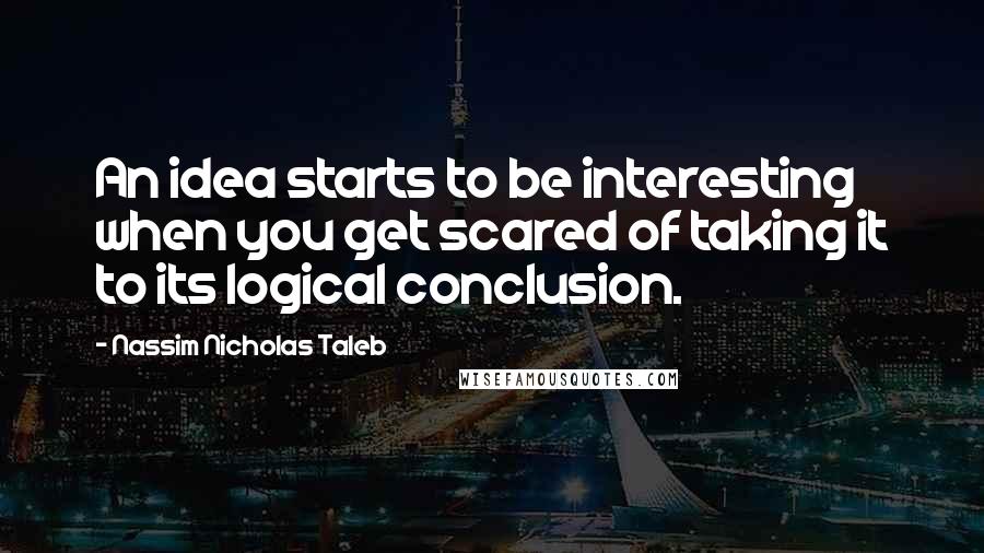 Nassim Nicholas Taleb Quotes: An idea starts to be interesting when you get scared of taking it to its logical conclusion.