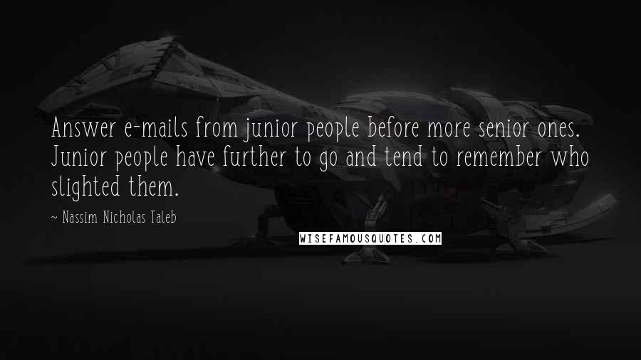 Nassim Nicholas Taleb Quotes: Answer e-mails from junior people before more senior ones. Junior people have further to go and tend to remember who slighted them.