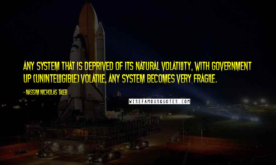 Nassim Nicholas Taleb Quotes: Any system that is deprived of its natural volatility, with government up (unintelligible) volatile, any system becomes very fragile.