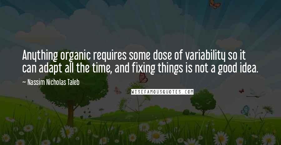Nassim Nicholas Taleb Quotes: Anything organic requires some dose of variability so it can adapt all the time, and fixing things is not a good idea.
