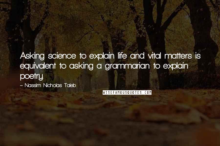 Nassim Nicholas Taleb Quotes: Asking science to explain life and vital matters is equivalent to asking a grammarian to explain poetry.