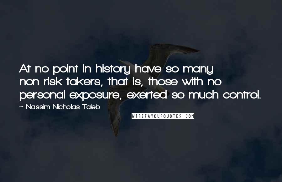 Nassim Nicholas Taleb Quotes: At no point in history have so many non-risk-takers, that is, those with no personal exposure, exerted so much control.