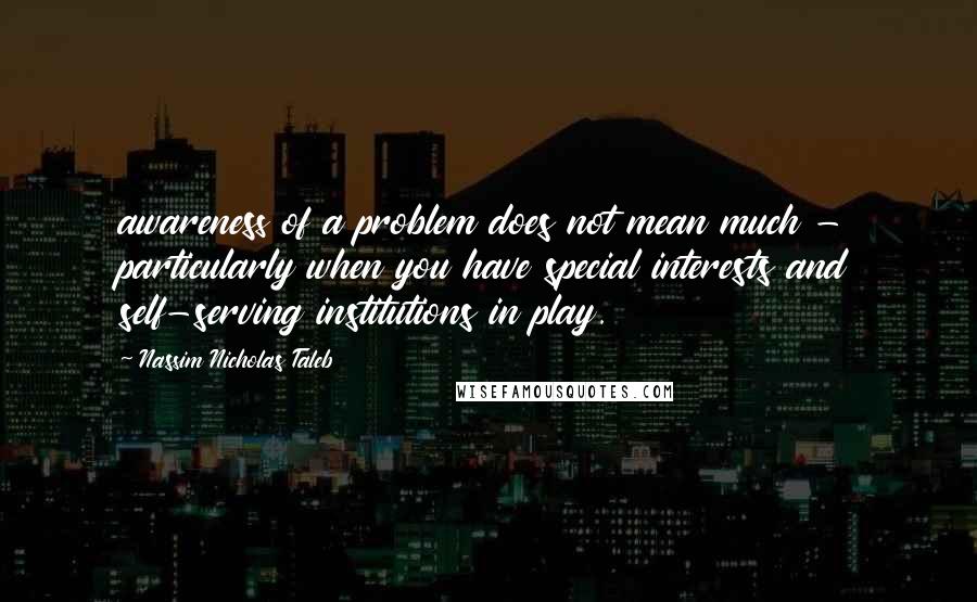 Nassim Nicholas Taleb Quotes: awareness of a problem does not mean much - particularly when you have special interests and self-serving institutions in play.