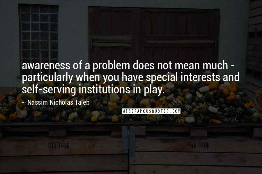 Nassim Nicholas Taleb Quotes: awareness of a problem does not mean much - particularly when you have special interests and self-serving institutions in play.