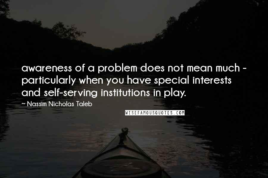 Nassim Nicholas Taleb Quotes: awareness of a problem does not mean much - particularly when you have special interests and self-serving institutions in play.