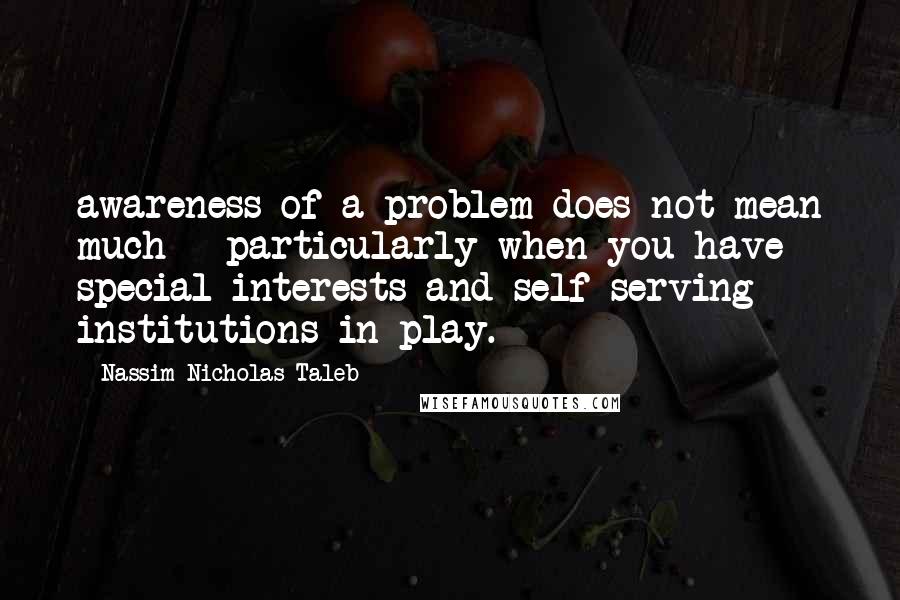 Nassim Nicholas Taleb Quotes: awareness of a problem does not mean much - particularly when you have special interests and self-serving institutions in play.