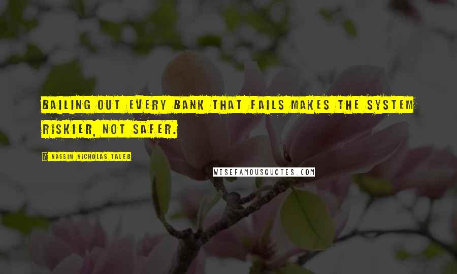 Nassim Nicholas Taleb Quotes: Bailing out every bank that fails makes the system riskier, not safer.