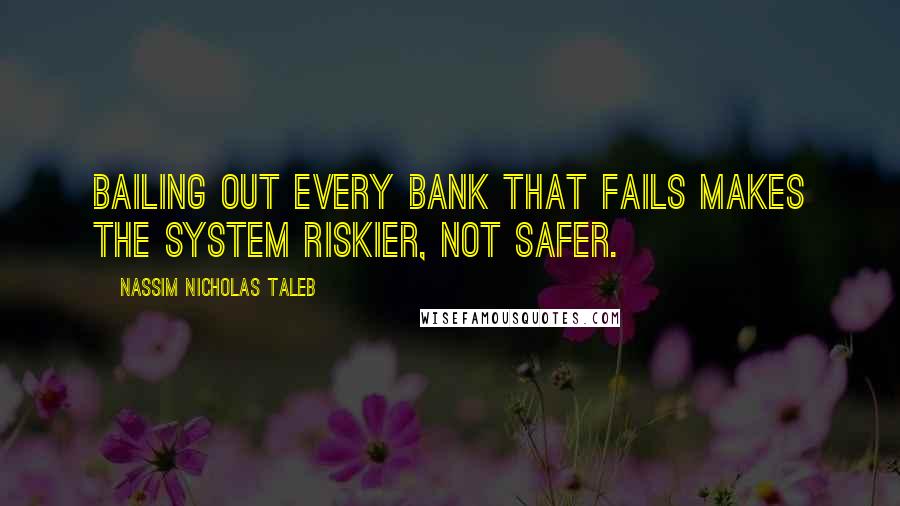 Nassim Nicholas Taleb Quotes: Bailing out every bank that fails makes the system riskier, not safer.