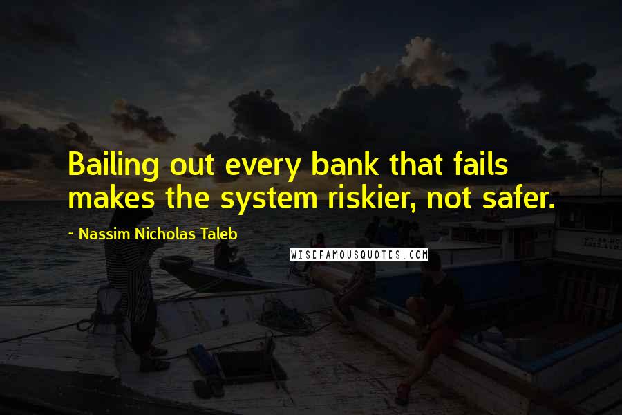 Nassim Nicholas Taleb Quotes: Bailing out every bank that fails makes the system riskier, not safer.