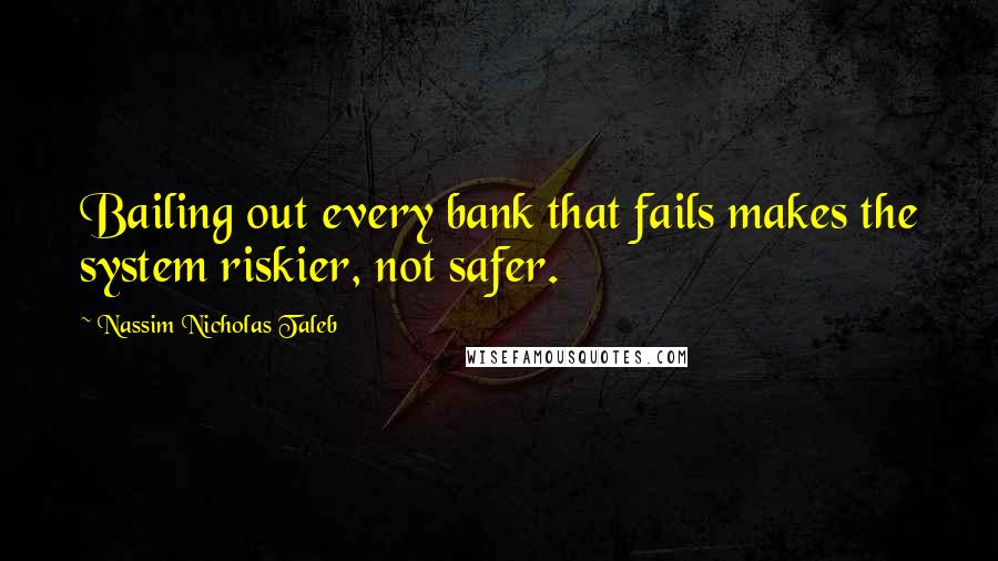 Nassim Nicholas Taleb Quotes: Bailing out every bank that fails makes the system riskier, not safer.