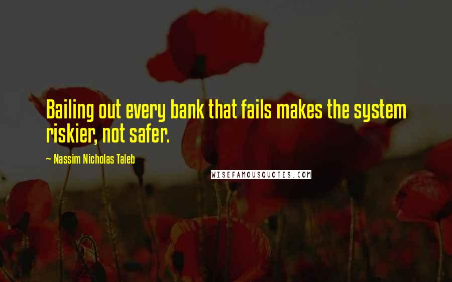 Nassim Nicholas Taleb Quotes: Bailing out every bank that fails makes the system riskier, not safer.
