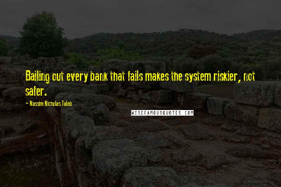 Nassim Nicholas Taleb Quotes: Bailing out every bank that fails makes the system riskier, not safer.