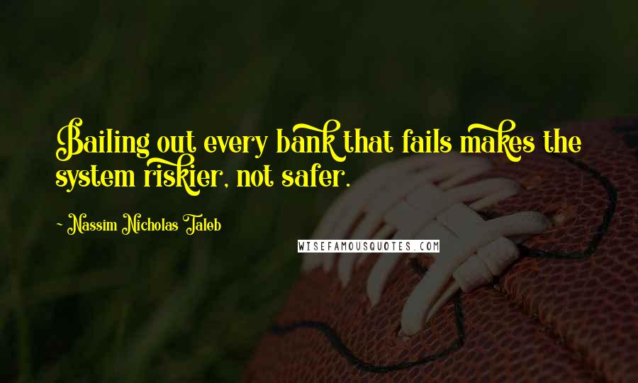Nassim Nicholas Taleb Quotes: Bailing out every bank that fails makes the system riskier, not safer.