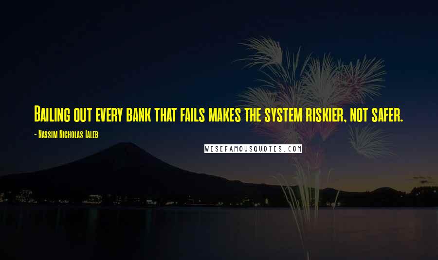 Nassim Nicholas Taleb Quotes: Bailing out every bank that fails makes the system riskier, not safer.