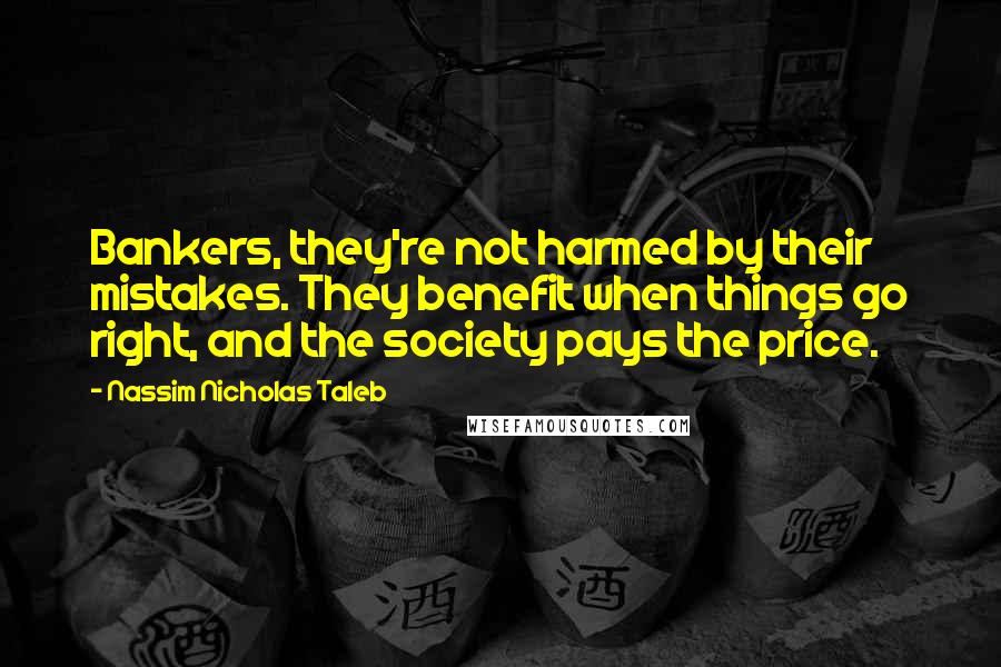 Nassim Nicholas Taleb Quotes: Bankers, they're not harmed by their mistakes. They benefit when things go right, and the society pays the price.