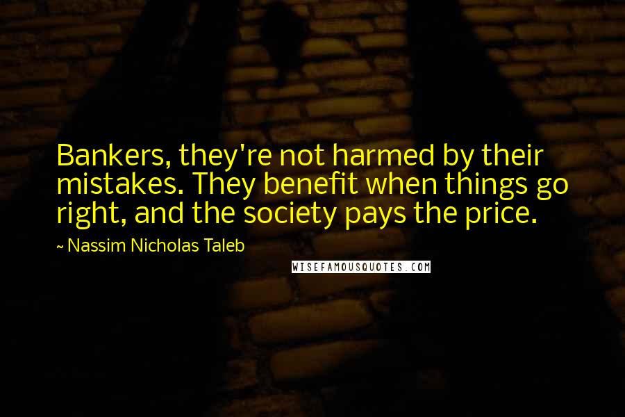 Nassim Nicholas Taleb Quotes: Bankers, they're not harmed by their mistakes. They benefit when things go right, and the society pays the price.