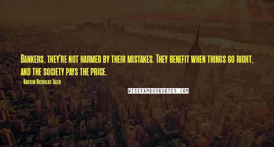 Nassim Nicholas Taleb Quotes: Bankers, they're not harmed by their mistakes. They benefit when things go right, and the society pays the price.