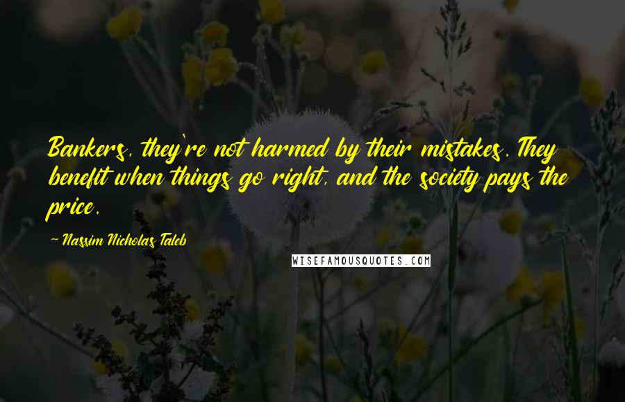Nassim Nicholas Taleb Quotes: Bankers, they're not harmed by their mistakes. They benefit when things go right, and the society pays the price.