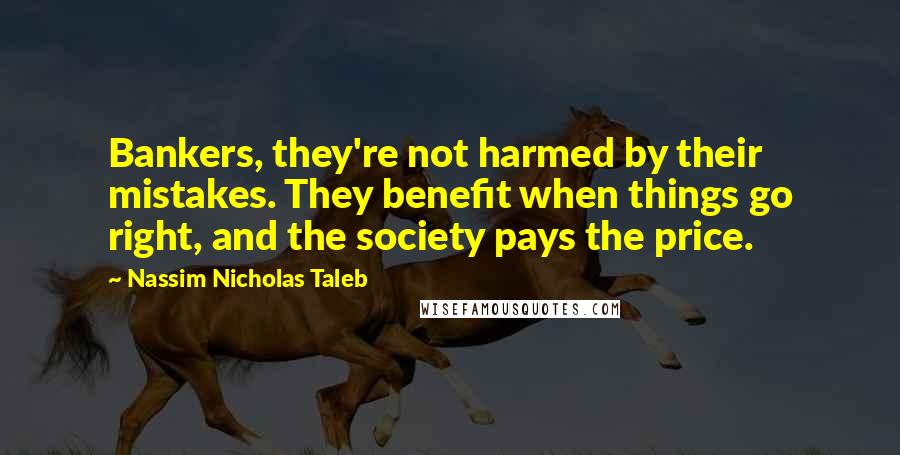 Nassim Nicholas Taleb Quotes: Bankers, they're not harmed by their mistakes. They benefit when things go right, and the society pays the price.