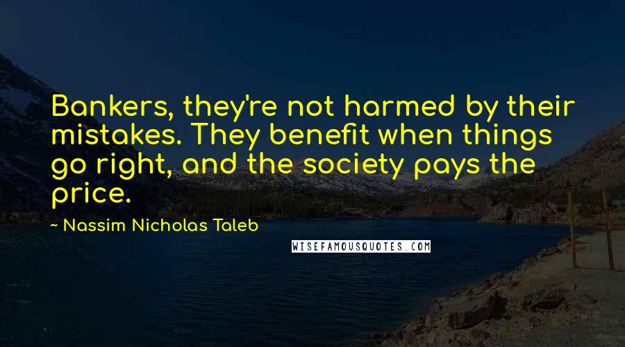 Nassim Nicholas Taleb Quotes: Bankers, they're not harmed by their mistakes. They benefit when things go right, and the society pays the price.