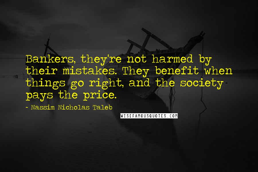 Nassim Nicholas Taleb Quotes: Bankers, they're not harmed by their mistakes. They benefit when things go right, and the society pays the price.