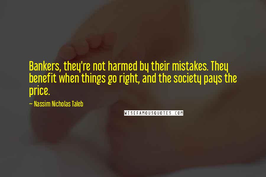 Nassim Nicholas Taleb Quotes: Bankers, they're not harmed by their mistakes. They benefit when things go right, and the society pays the price.