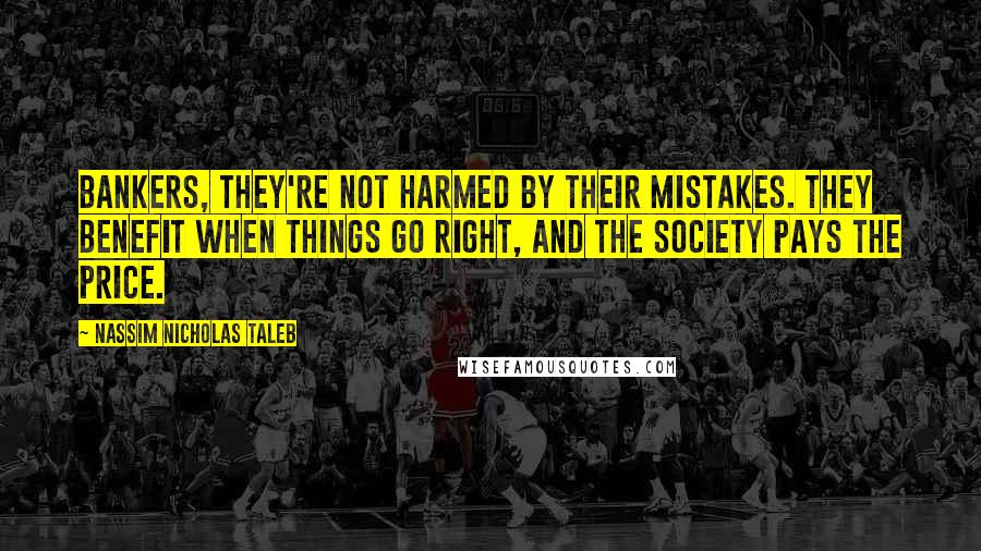 Nassim Nicholas Taleb Quotes: Bankers, they're not harmed by their mistakes. They benefit when things go right, and the society pays the price.